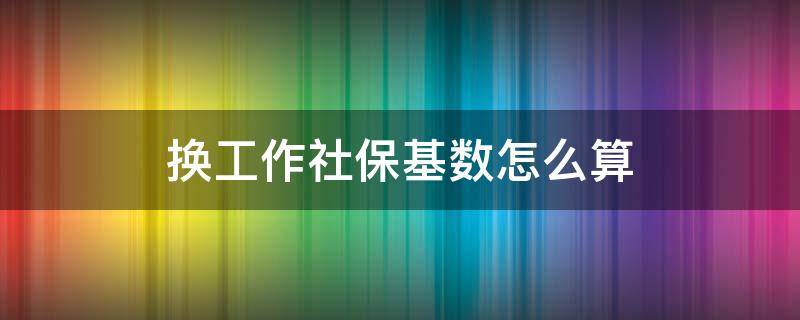 换工作社保基数怎么算（换工作以后的社保基数）