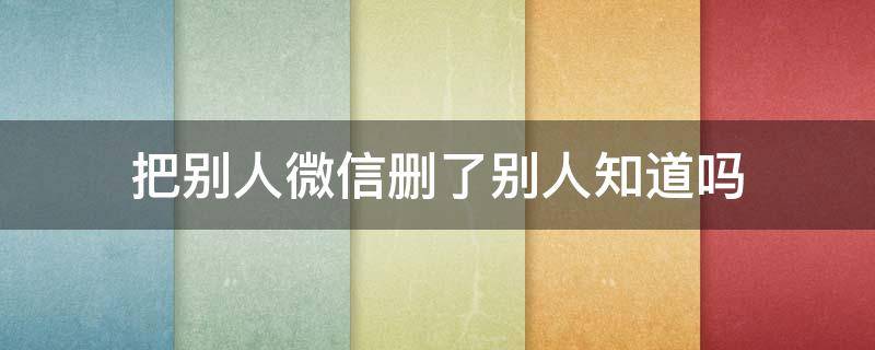 把别人微信删了别人知道吗 在微信里把别人删了别人知道吗