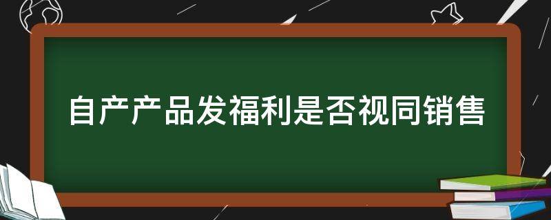 自产产品发福利是否视同销售 自产产品发放给职工福利视同销售吗