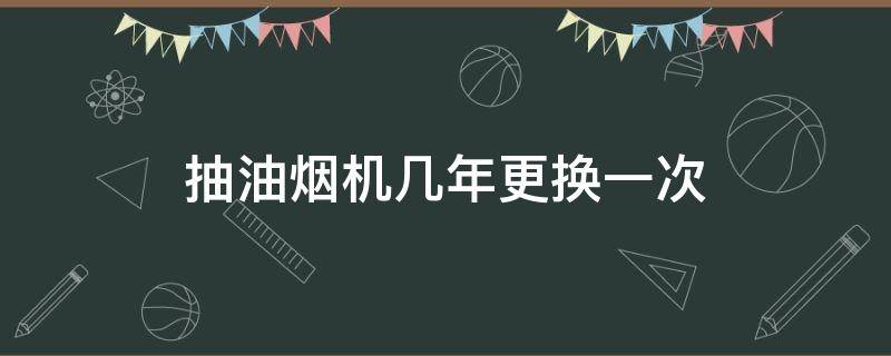 抽油烟机几年更换一次（抽油烟机用几年要更换）