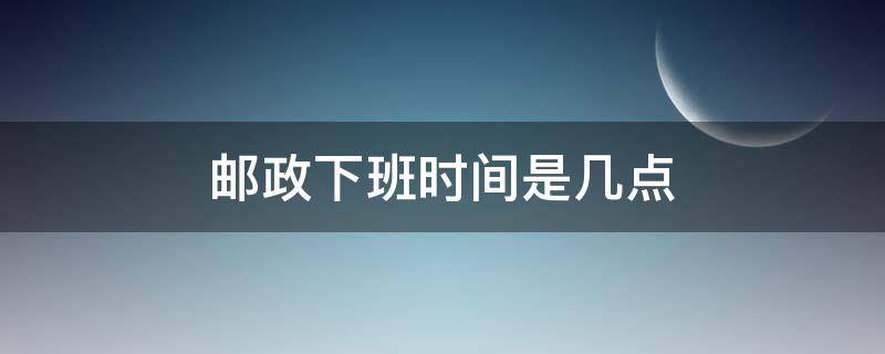 邮政下班时间是几点（邮政现在几点下班）