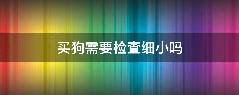 买狗需要检查细小吗（买狗检查了没有细小就没事吧）