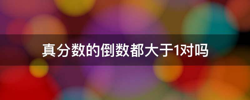 真分数的倒数都大于1对吗（真分数的倒数都大于一假分数的倒数都小于1对还是错）