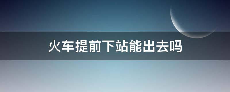 火车提前下站能出去吗（坐火车提前下站可以出站吗）