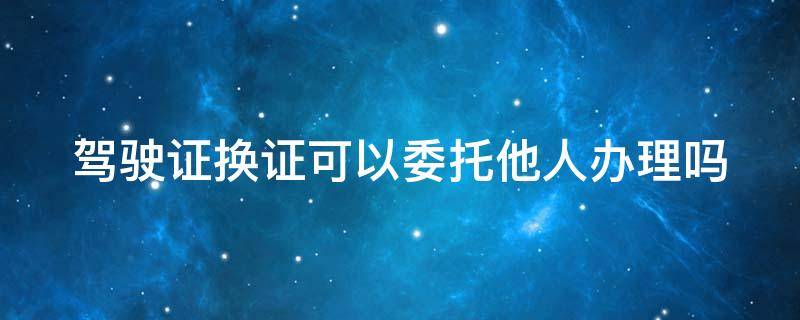 驾驶证换证可以委托他人办理吗 驾驶证换证可以委托他人办理吗2021