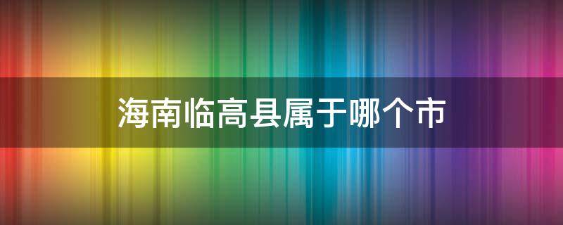 海南临高县属于哪个市（海南临高县属于哪个市管）