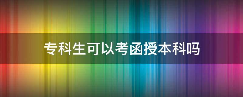 专科生可以考函授本科吗（函授大专可以考本科学历吗）