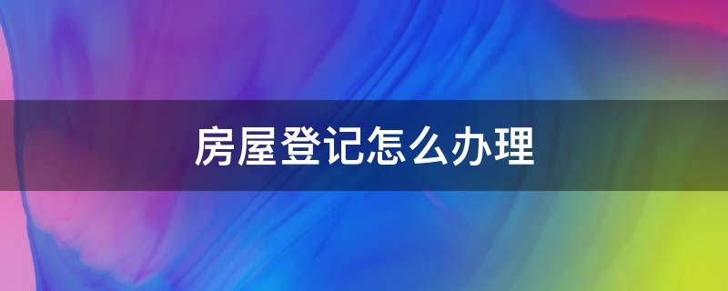 房屋登记怎么办理（房屋登记手续怎么办理）