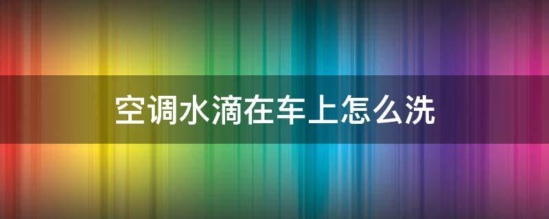 空调水滴在车上怎么洗 汽车空调水滴在汽车上该怎么清洗