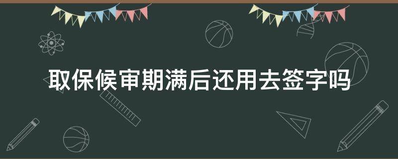 取保候审期满后还用去签字吗（取保候审到期签完字还有事吗）