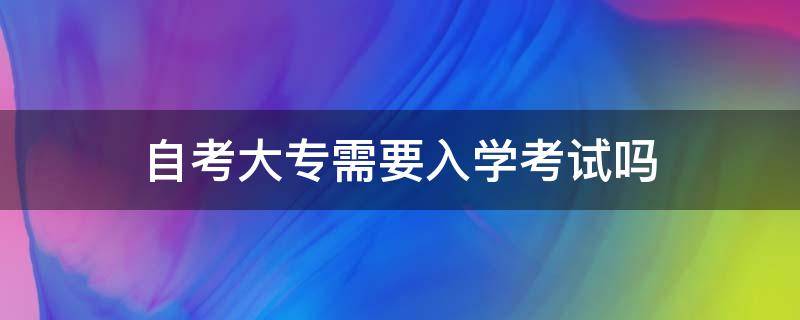 自考大专需要入学考试吗 自考大专后需要去学校上学