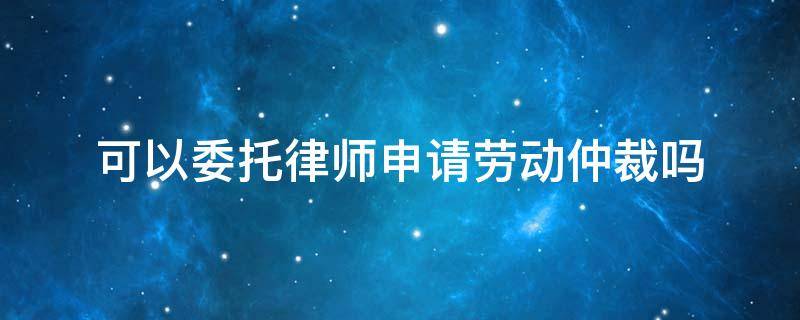 可以委托律师申请劳动仲裁吗（申请劳动仲裁必须请律师吗）