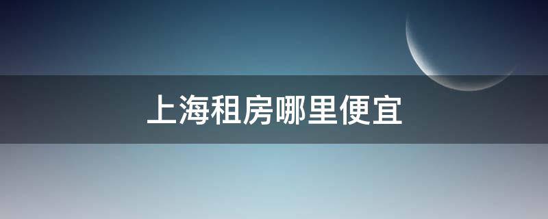 上海租房哪里便宜（上海租房哪里便宜又好）