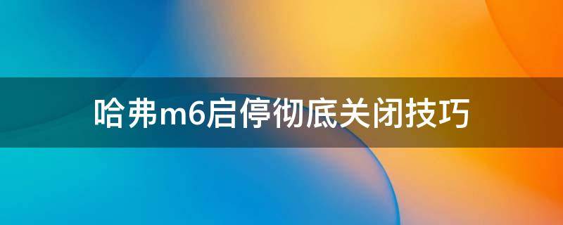 哈弗m6启停彻底关闭技巧（哈弗m6怎么关闭启停功能）