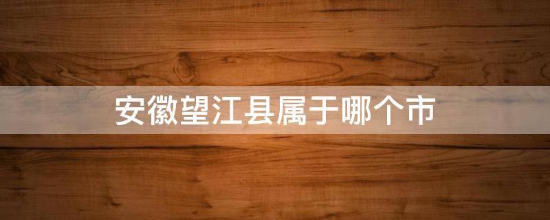 安徽望江县属于哪个市 安徽望江县属于哪个市管