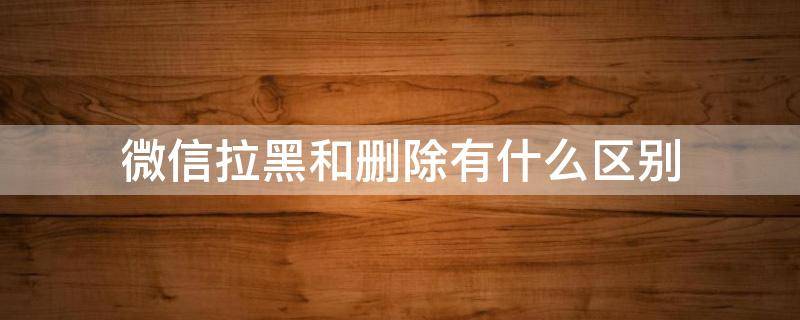 微信拉黑和删除有什么区别（微信拉黑和删除发信息显示什么不同）