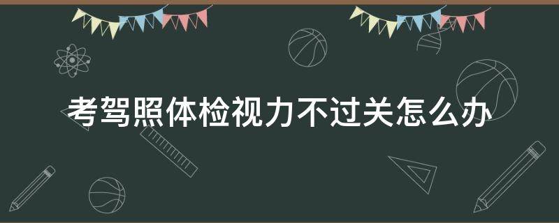 考驾照体检视力不过关怎么办 报名驾照体检视力不过关怎么办