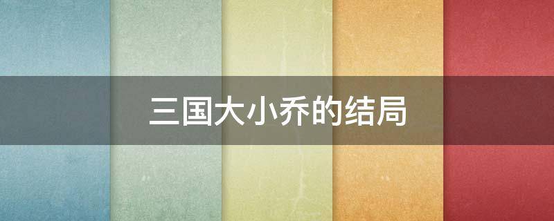 三国大小乔的结局 三国大乔的结局如何