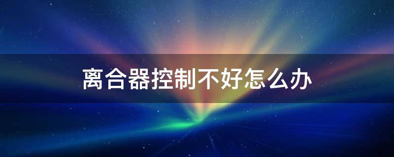 离合器控制不好怎么办 离合器控制不好怎么办用什么不法