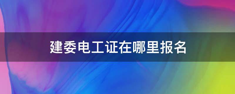 建委电工证在哪里报名（建设厅建筑电工证在哪里报名考试）