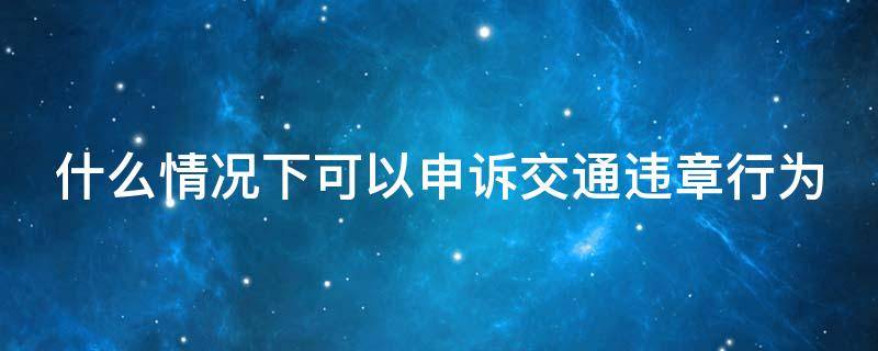 什么情况下可以申诉交通违章行为（符合什么条件可以申诉违章）