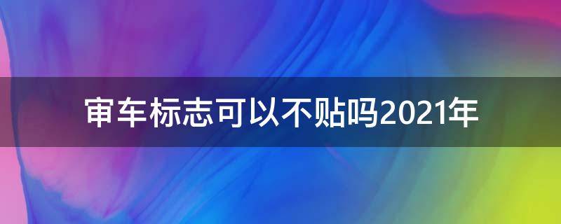 审车标志可以不贴吗2021年 2021年检车标志不贴行么