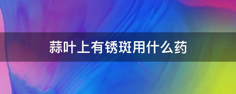 蒜叶上有锈斑用什么药 蒜叶上有锈斑怎么回事