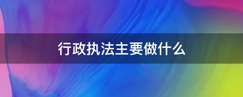 行政执法主要做什么 行政执法工作包括哪些