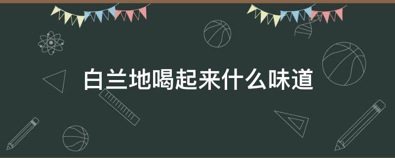 白兰地喝起来什么味道（白兰地啥味道）