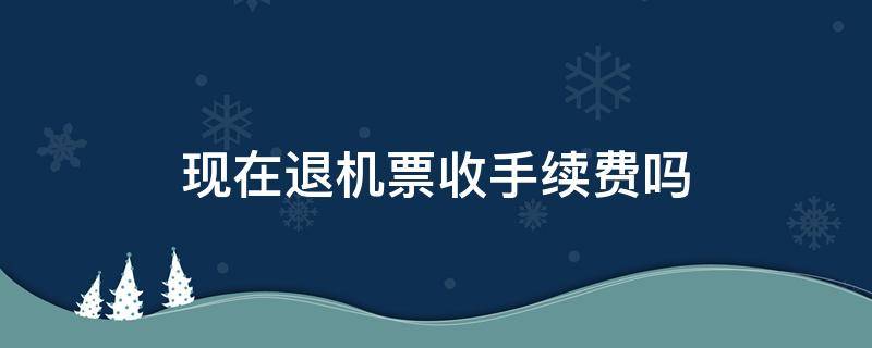 现在退机票收手续费吗（现在退机票收手续费吗2022年）