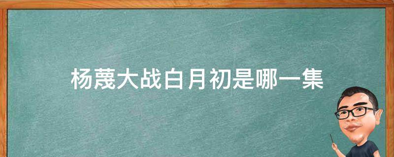 杨蔑大战白月初是哪一集（白月初与杨蔑大战）