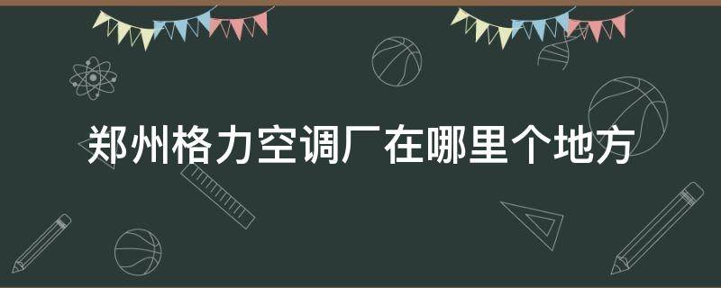 郑州格力空调厂在哪里个地方 郑州格力空调配件厂在哪儿