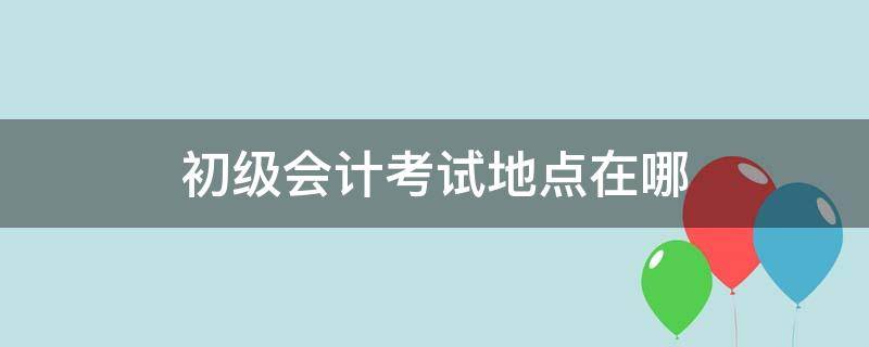 初级会计考试地点在哪 黑龙江初级会计考试地点在哪