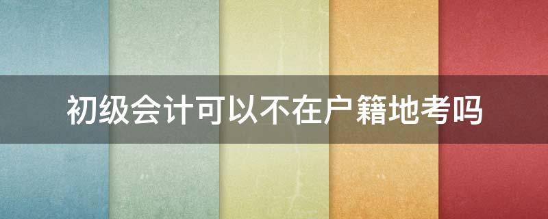 初级会计可以不在户籍地考吗 初级会计证不在户籍所在地能考吗