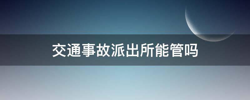 交通事故派出所能管吗（交通事故派出所出警吗）