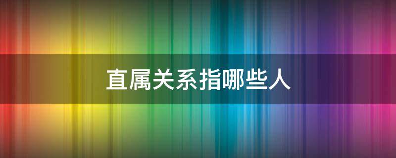 直属关系指哪些人 三代直属关系指哪些人