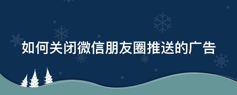 如何关闭微信朋友圈推送的广告 如何关闭微信朋友圈推送的广告信息