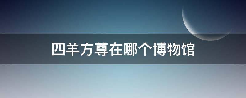 四羊方尊在哪个博物馆 四羊方尊在国家博物馆几楼