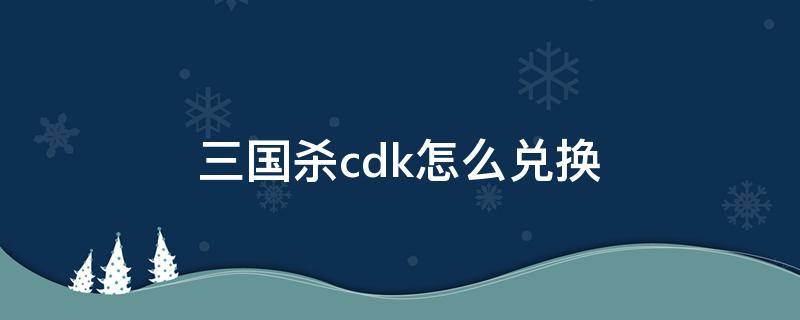 三国杀cdk怎么兑换 三国杀手游cdk在哪里兑换