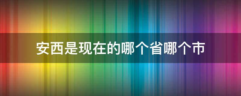 安西是现在的哪个省哪个市 安西是现在的哪个省的城市