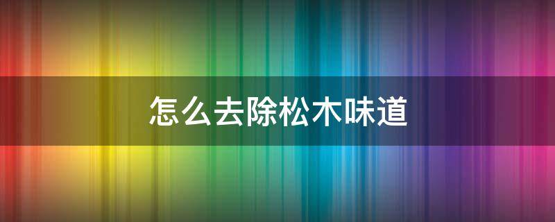 怎么去除松木味道（怎样去除松木味道）