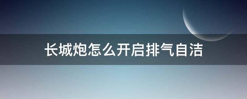 长城炮怎么开启排气自洁 长城炮怎么开启排气自洁说明