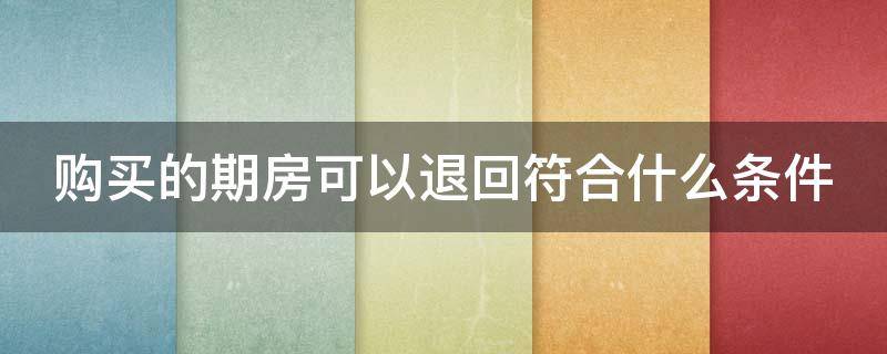 购买的期房可以退回符合什么条件（购买的期房可以退回符合什么条件的房产）