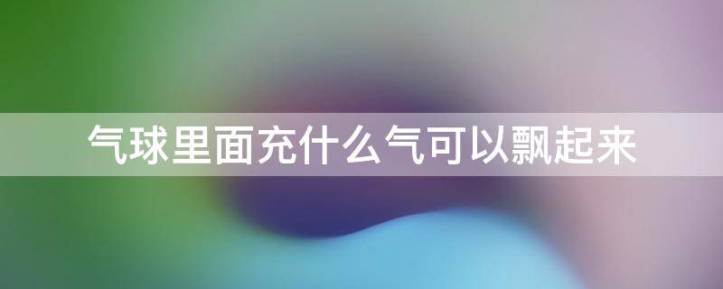 气球里面充什么气可以飘起来 充气球用什么气体能飘起来