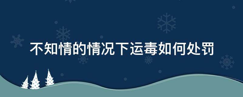 不知情的情况下运毒如何处罚 在不知情下运毒违法吗