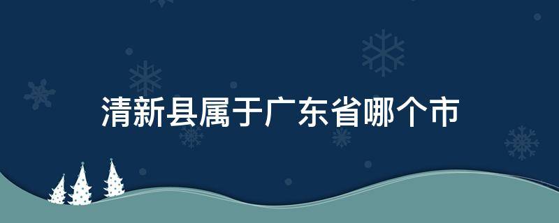 清新县属于广东省哪个市 广东清水县属于哪个市