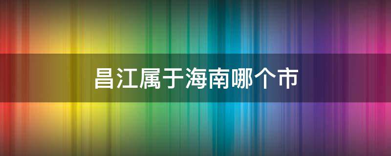 昌江属于海南哪个市 昌江县属于海南哪个市