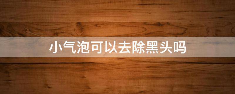 小气泡可以去除黑头吗 小气泡可以清理黑头吗