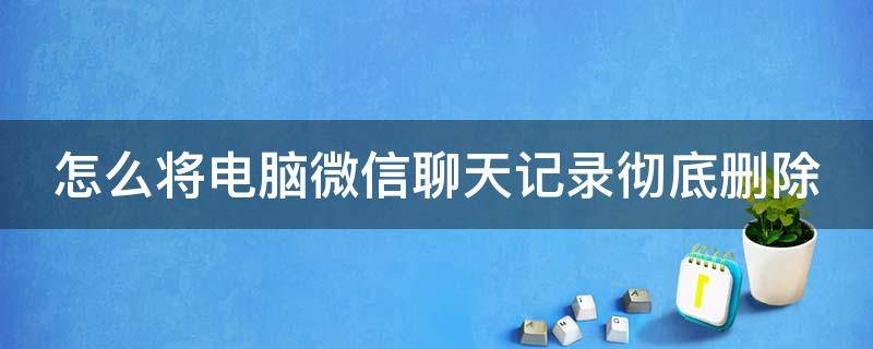 怎么将电脑微信聊天记录彻底删除（怎么将电脑微信聊天记录彻底删除）