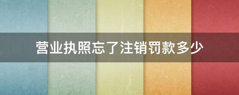 营业执照忘了注销罚款多少（注销营业执照还会被罚款吗）